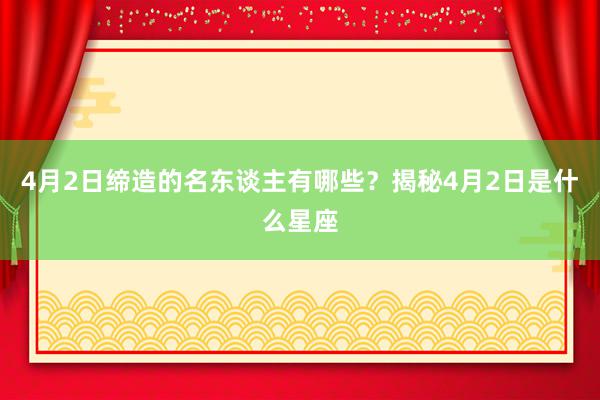 4月2日缔造的名东谈主有哪些？揭秘4月2日是什么星座