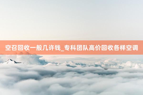 空召回收一般几许钱_专科团队高价回收各样空调