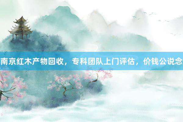 南京红木产物回收，专科团队上门评估，价钱公说念