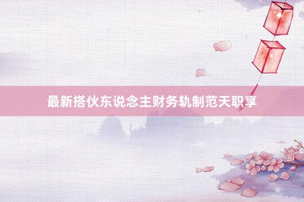最新搭伙东说念主财务轨制范天职享