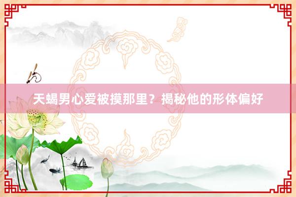天蝎男心爱被摸那里？揭秘他的形体偏好