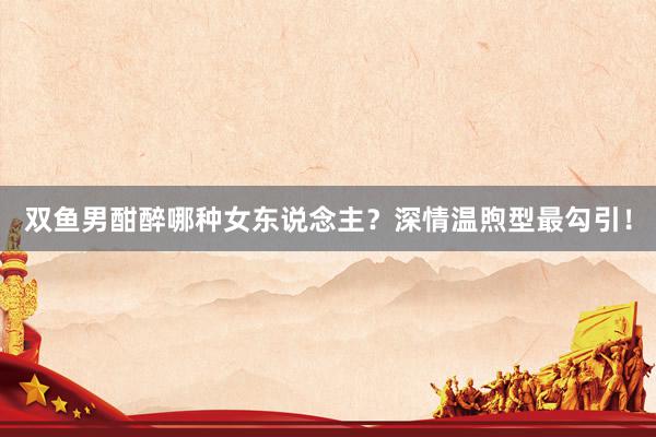 双鱼男酣醉哪种女东说念主？深情温煦型最勾引！